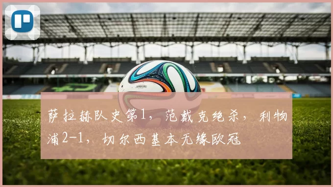 萨拉赫队史第1，范戴克绝杀，利物浦2-1，切尔西基本无缘欧冠