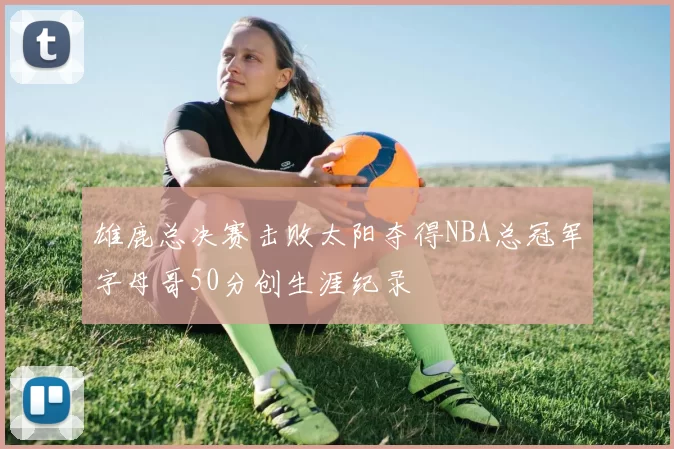 雄鹿总决赛击败太阳夺得NBA总冠军字母哥50分创生涯纪录