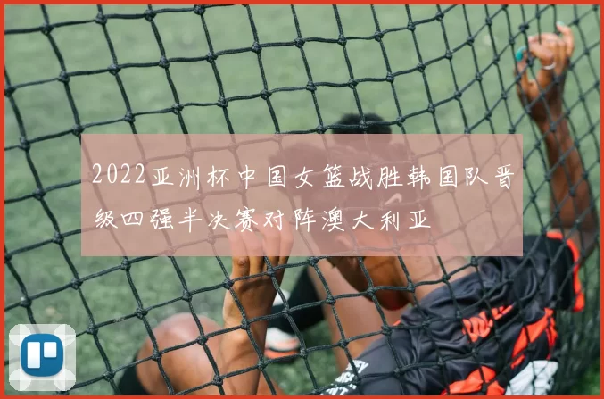 2022亚洲杯中国女篮战胜韩国队晋级四强半决赛对阵澳大利亚