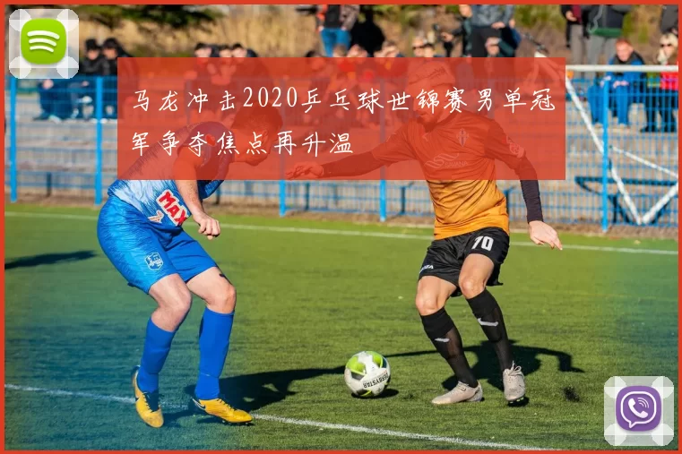 马龙冲击2020乒乓球世锦赛男单冠军争夺焦点再升温