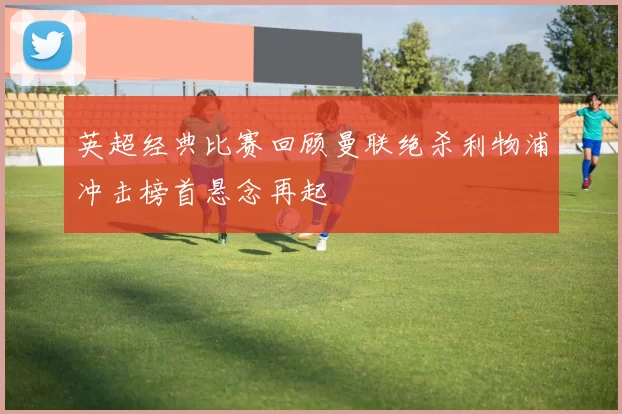 英超经典比赛回顾曼联绝杀利物浦冲击榜首悬念再起