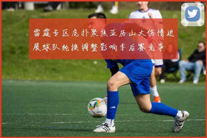 雷霆专区虎扑聚焦亚历山大伤情进展球队轮换调整影响季后赛竞争