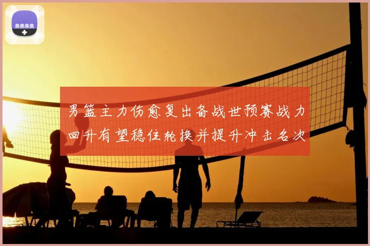 男篮主力伤愈复出备战世预赛战力回升有望稳住轮换并提升冲击名次