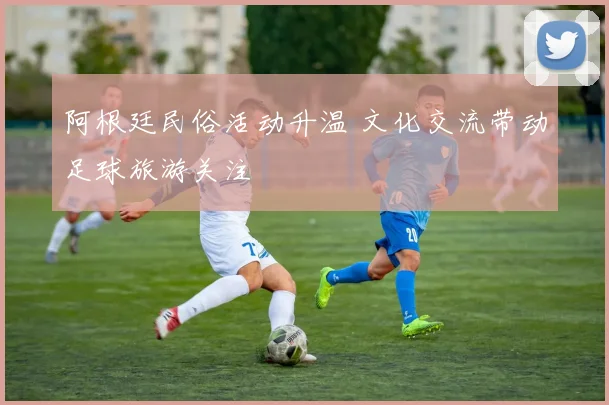 阿根廷民俗活动升温 文化交流带动足球旅游关注