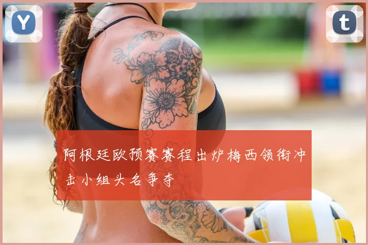 阿根廷欧预赛赛程出炉梅西领衔冲击小组头名争夺