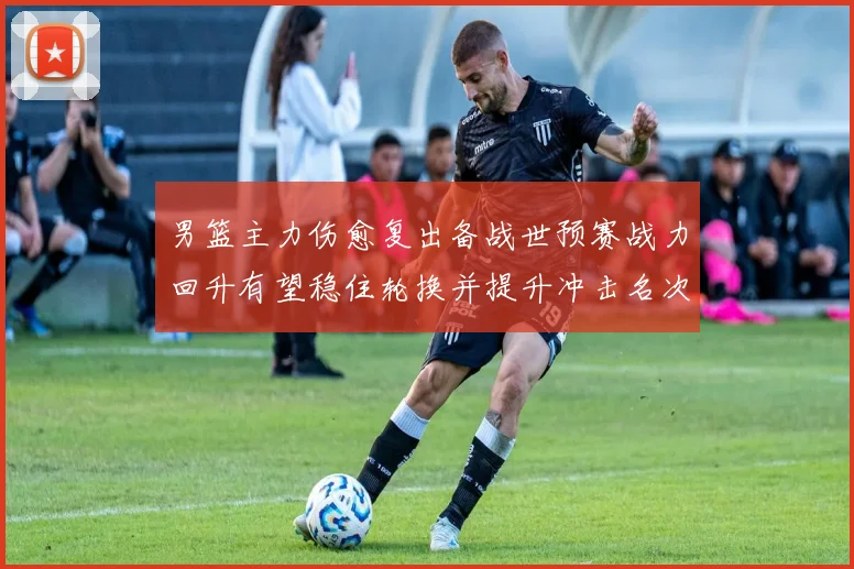男篮主力伤愈复出备战世预赛战力回升有望稳住轮换并提升冲击名次