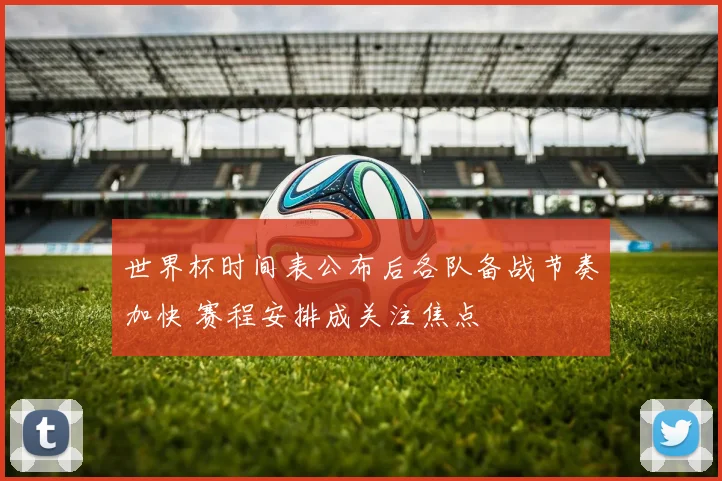 世界杯时间表公布后各队备战节奏加快 赛程安排成关注焦点