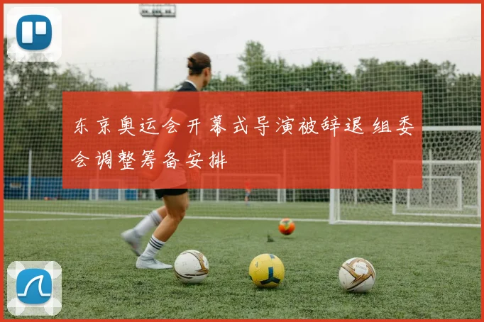 东京奥运会开幕式导演被辞退 组委会调整筹备安排