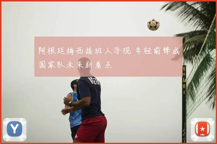 阿根廷梅西接班人浮现 年轻前锋成国家队未来新看点