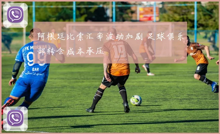 阿根廷比索汇率波动加剧 足球俱乐部转会成本承压