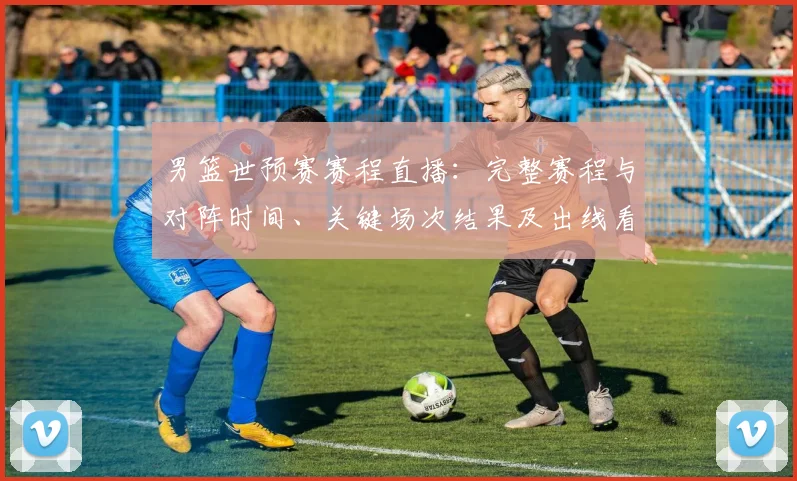 男篮世预赛赛程直播：完整赛程与对阵时间、关键场次结果及出线看点