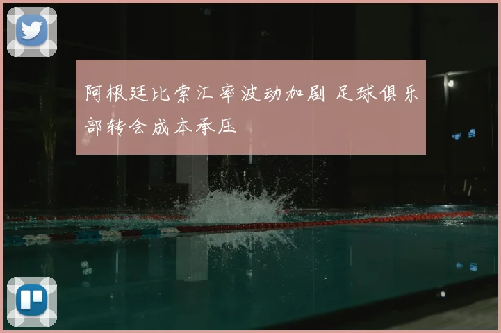 阿根廷比索汇率波动加剧 足球俱乐部转会成本承压