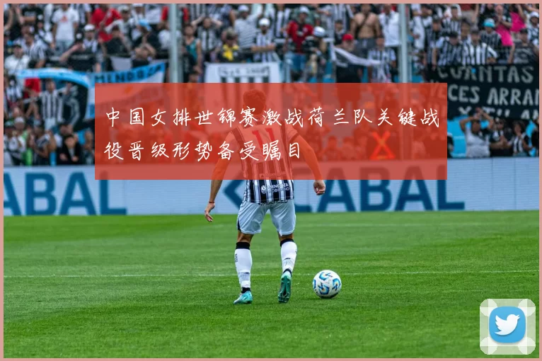 中国女排世锦赛激战荷兰队关键战役晋级形势备受瞩目