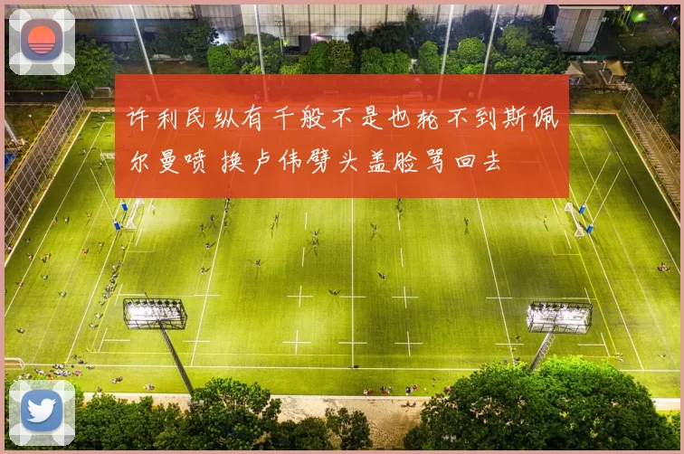 许利民纵有千般不是也轮不到斯佩尔曼喷 换卢伟劈头盖脸骂回去