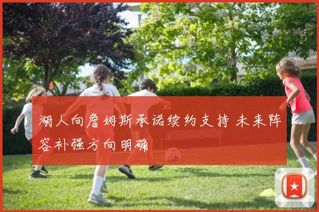 湖人向詹姆斯承诺续约支持 未来阵容补强方向明确