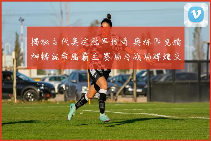 揭秘古代奥运冠军传奇 奥林匹克精神铸就希腊霸主 赛场与战场辉煌交融