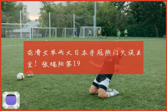 花滑女单两大日本夺冠热门失误丢金!张瑞阳第19