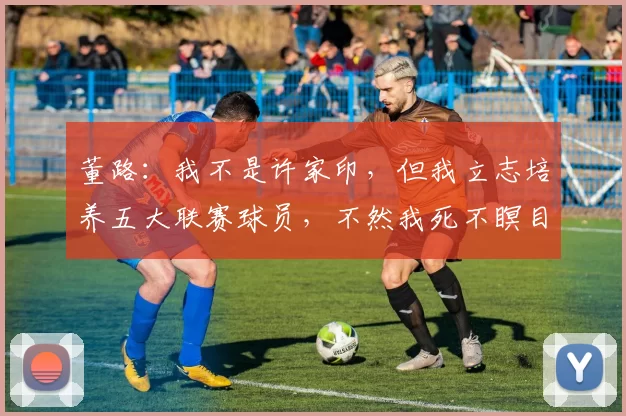 董路：我不是许家印，但我立志培养五大联赛球员，不然我死不瞑目