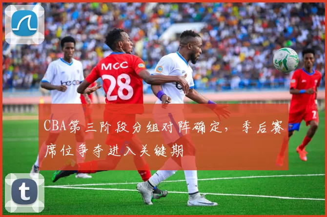 CBA第三阶段分组对阵确定，季后赛席位争夺进入关键期