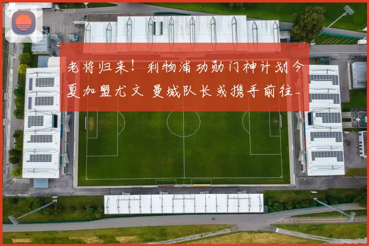 老将归来！利物浦功勋门神计划今夏加盟尤文 曼城队长或携手前往_阿利松_欧冠_国米