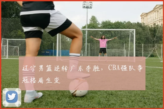 辽宁男篮逆转广东夺胜，CBA强队争冠格局生变