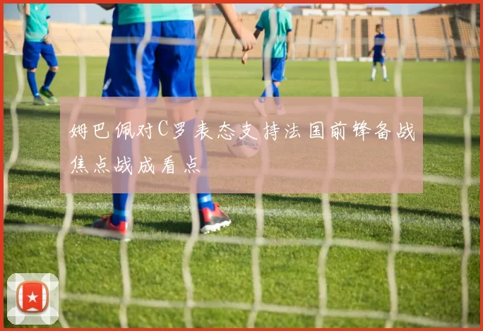 姆巴佩对C罗表态支持法国前锋备战焦点战成看点