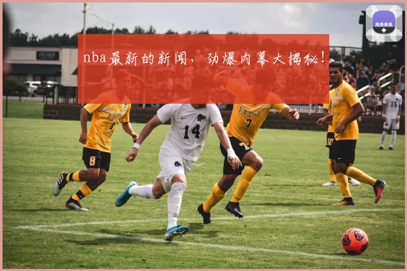 nba最新的新闻,劲爆内幕大揭秘!