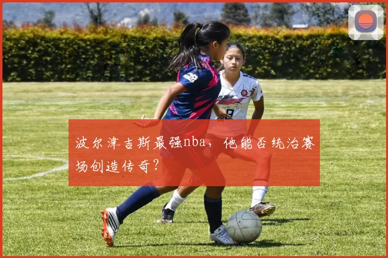 波尔津吉斯最强nba，他能否统治赛场创造传奇？