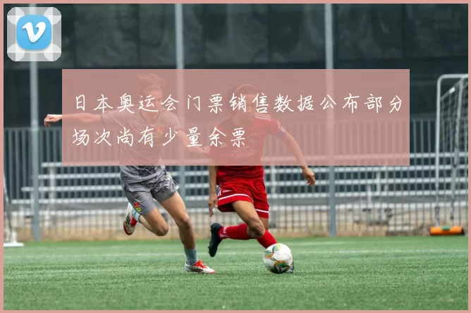 日本奥运会门票销售数据公布部分场次尚有少量余票