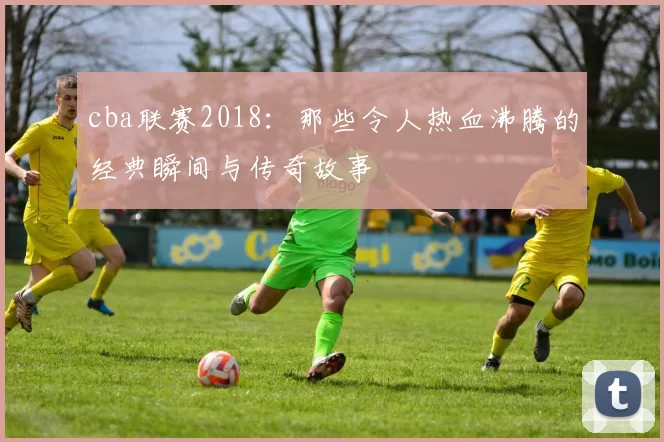 cba联赛2018：那些令人热血沸腾的经典瞬间与传奇故事