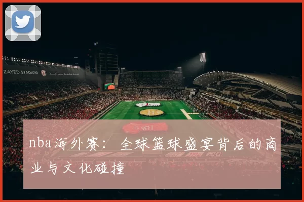 nba海外赛:全球篮球盛宴背后的商业与文化碰撞