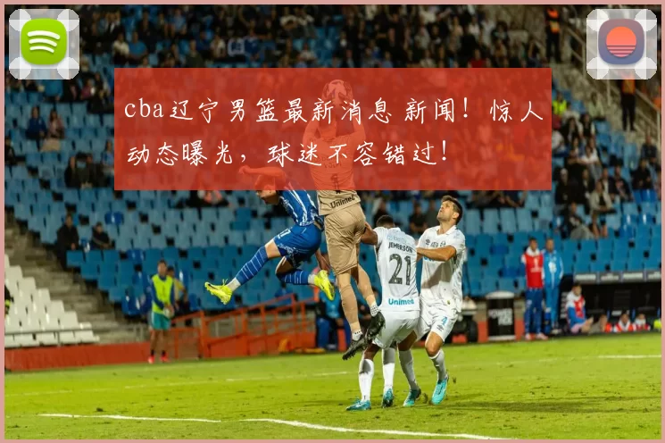 cba辽宁男篮最新消息 新闻！惊人动态曝光，球迷不容错过！