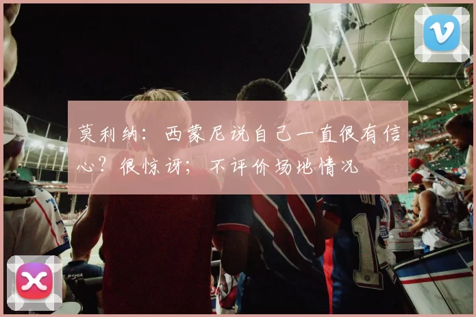 莫利纳：西蒙尼说自己一直很有信心？很惊讶；不评价场地情况