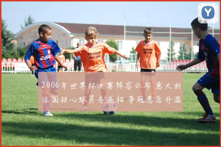 2006年世界杯决赛阵容公布 意大利法国核心球员齐亮相 争冠悬念升温