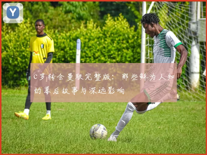 c罗转会曼联完整版：那些鲜为人知的幕后故事与深远影响