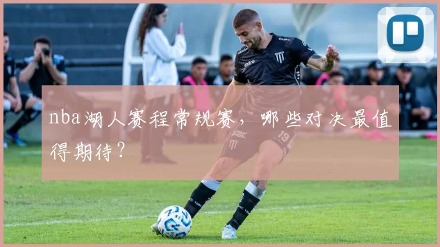 nba湖人赛程常规赛，哪些对决最值得期待？