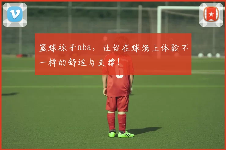 篮球袜子nba，让你在球场上体验不一样的舒适与支撑！