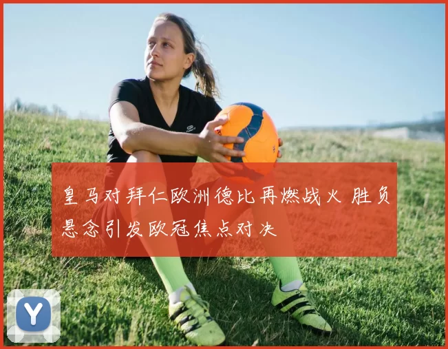 皇马对拜仁欧洲德比再燃战火 胜负悬念引发欧冠焦点对决