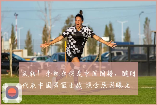 反转!李凯尔仍是中国国籍,随时代表中国男篮出战 误会原因曝光