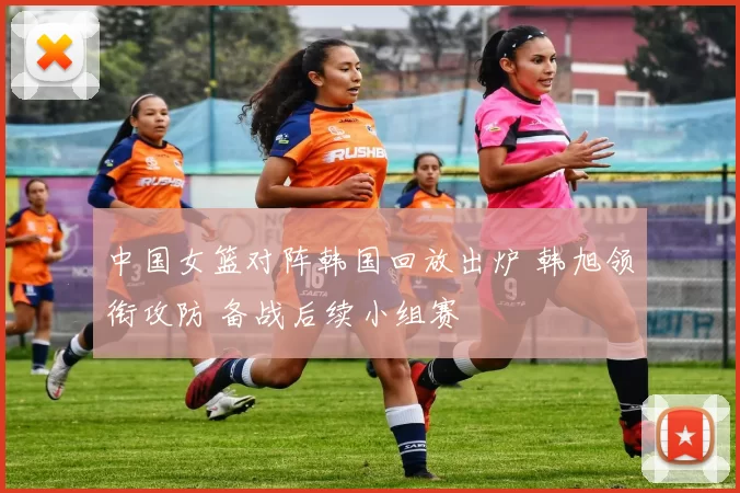 中国女篮对阵韩国回放出炉 韩旭领衔攻防 备战后续小组赛