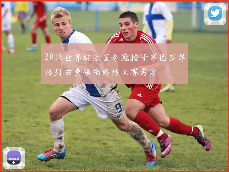2018世界杯法国夺冠格子军团亚军格列兹曼领衔终结决赛悬念