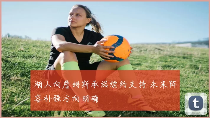 湖人向詹姆斯承诺续约支持 未来阵容补强方向明确