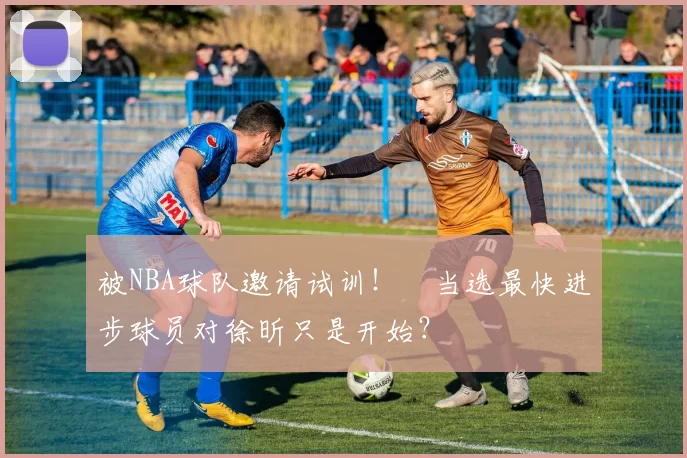 被NBA球队邀请试训！​当选最快进步球员对徐昕只是开始？