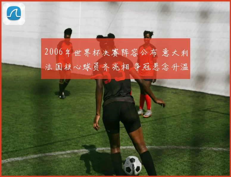 2006年世界杯决赛阵容公布 意大利法国核心球员齐亮相 争冠悬念升温