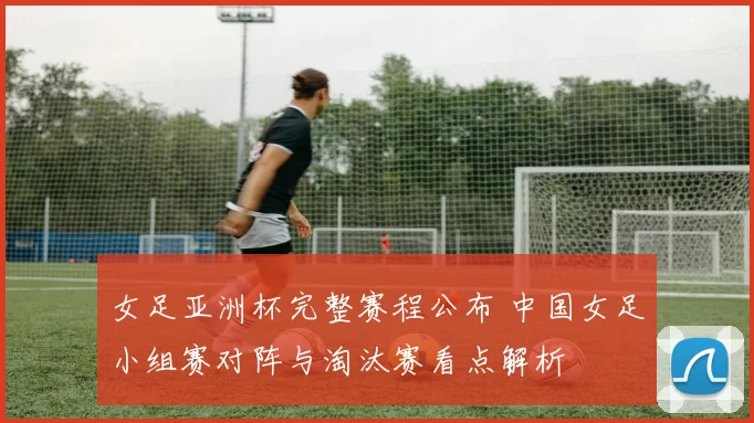 女足亚洲杯完整赛程公布 中国女足小组赛对阵与淘汰赛看点解析