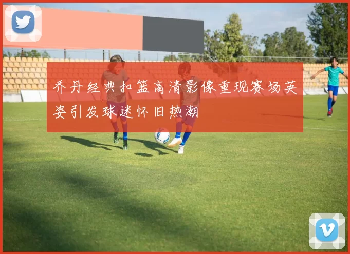 乔丹经典扣篮高清影像重现赛场英姿引发球迷怀旧热潮