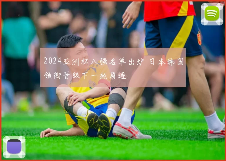 2024亚洲杯八强名单出炉 日本韩国领衔晋级下一轮角逐