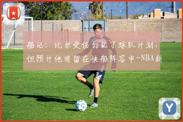 船记：比尔受伤打乱了球队计划，但预计他将留在快船阵容中-NBA新闻