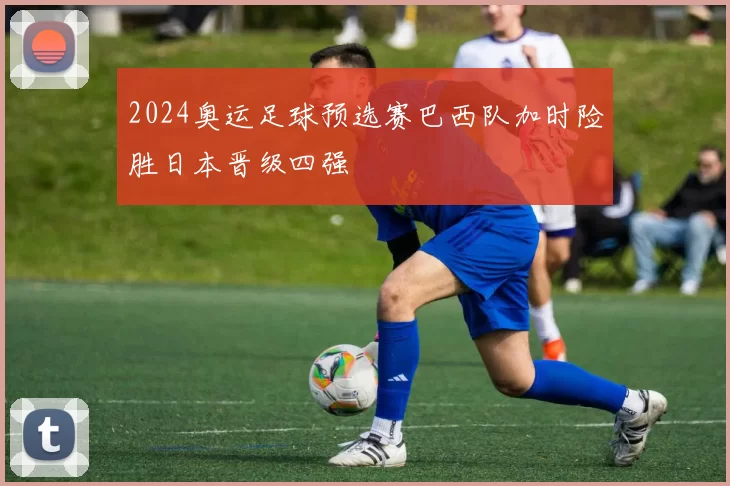 2024奥运足球预选赛巴西队加时险胜日本晋级四强