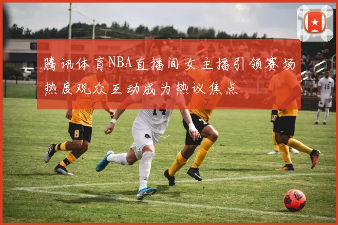 腾讯体育NBA直播间女主播引领赛场热度观众互动成为热议焦点